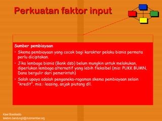 Kawi Boedisetio
telebiro.bandung0@clubmember.org
Perkuatan faktor input
Sumber pembiayaan
• Skema pembiayaan yang cocok bagi karakter pelaku bisnis permata
perlu diciptakan.
• Jika lembaga bisnis (Bank dsb) belum mungkin untuk melakukan,
diperlukan lembaga alternatif yang lebih fleksibel (mis: PUKK BUMN,
Dana bergulir dari pemerintah)
• Salah upaya adalah penganeka-ragaman skema pembiayaan selain
“kredit”, mis.: leasing, anjak piutang dll.
 