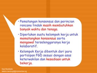 Kawi Boedisetio
telebiro.bandung0@clubmember.org
• Pematangan konsensus dan perincian
rencana tindak masih membutuhkan
banyak waktu dan tenaga.
• Diperlukan suatu kelompok kerja untuk
mematangkan konsensus serta
mengawal terselenggaranya kerja
kolaboratif.
• Kelompok Kerja dibentuk dari para
partisipan FGD sesuai dengan asas
keterwakilan dan kesediaan untuk
bekerja.
 