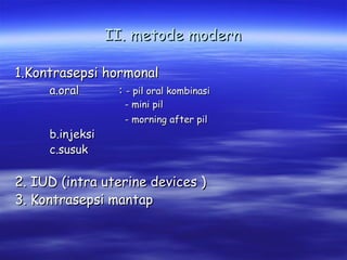 II. metode modern
1.Kontrasepsi hormonal
a.oral

b.injeksi
c.susuk

: - pil oral kombinasi
- mini pil
- morning after pil

2. IUD (intra uterine devices )
3. Kontrasepsi mantap

 