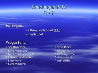 Kandungan POK
E+P
Estrogen :

- ethinyl estradiol (EE)
- mestranol

Progesteron :
norethindore

* Norethindrone
* Norethindrone asetat
* Ethynodiol diasetat
* Linestrenol
* Norethinodrel

norgestrel

* norgestrel
* levonorgestrel
* desogestrel
* gestodene

 