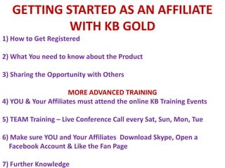 GETTING STARTED AS AN AFFILIATE WITH KB GOLD 1) How to Get Registered 2) What You need to know about the Product 3) Sharing the Opportunity with Others MORE ADVANCED TRAINING 4) YOU & YourAffiliatesmustattendthe online KB Training Events 5) TEAM Training – Live ConferenceCalleverySat, Sun, Mon, Tue 6) Makesure YOU and YourAffiliatesDownloadSkype, Open a FacebookAccount & Likethe Fan Page 7) Further Knowledge  