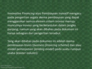 Kawi Boedisetio
telebiro.bandung0@clubmember.org
Innovative Financing atau Pembiayaan Inovatif mengacu
pada pengertian segala skema pembiayaan yang dapat
menggerakan semua elemen sistem inovasi menuju
munculnya inovasi yang berkelanjutan dalam jangka
panjang, namun yang akan dibahas pada dokumen ini
hanya sebagian dari pengertian tersebut.
Yang akan dibahas pada dokumen ini adalah skema
pembiayaan bisnis (business financing scheme) dan atau
model peminjaman (lending model) pada suatu rumpun
usaha (klaster industri).
 