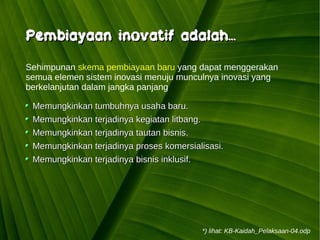 Kawi Boedisetio
telebiro.bandung0@clubmember.org
Memungkinkan tumbuhnya usaha baru.Memungkinkan tumbuhnya usaha baru.
Memungkinkan terjadinya kegiatan litbang.Memungkinkan terjadinya kegiatan litbang.
Memungkinkan terjadinya tautan bisnis.Memungkinkan terjadinya tautan bisnis.
Memungkinkan terjadinya proses komersialisasi.Memungkinkan terjadinya proses komersialisasi.
Memungkinkan terjadinya bisnis inklusif.Memungkinkan terjadinya bisnis inklusif.
Sehimpunan skema pembiayaan baru yang dapat menggerakan
semua elemen sistem inovasi menuju munculnya inovasi yang
berkelanjutan dalam jangka panjang
Pembiayaan inovatif adalah...Pembiayaan inovatif adalah...
*) lihat: KB-Kaidah_Pelaksaan-04.odp
 