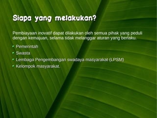 Kawi Boedisetio
telebiro.bandung0@clubmember.org
Siapa yang melakukan?Siapa yang melakukan?
PemerintahPemerintah
SwastaSwasta
Lembaga Pengembangan swadaya masyarakat (LPSM)Lembaga Pengembangan swadaya masyarakat (LPSM)
Kelompok masyarakat.Kelompok masyarakat.
Pembiayaan inovatif dapat dilakukan oleh semua pihak yang peduli
dengan kemajuan, selama tidak melanggar aturan yang berlaku.
 