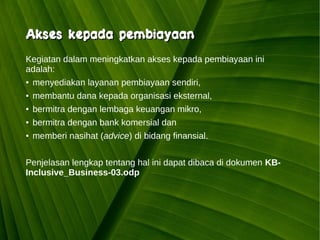 Kawi Boedisetio
telebiro.bandung0@clubmember.org
Kegiatan dalam meningkatkan akses kepada pembiayaan ini
adalah:
● menyediakan layanan pembiayaan sendiri,
● membantu dana kepada organisasi eksternal,
● bermitra dengan lembaga keuangan mikro,
● bermitra dengan bank komersial dan
● memberi nasihat (advice) di bidang finansial.
Penjelasan lengkap tentang hal ini dapat dibaca di dokumen KB-
Inclusive_Business-03.odp
Akses kepada pembiayaanAkses kepada pembiayaan
 