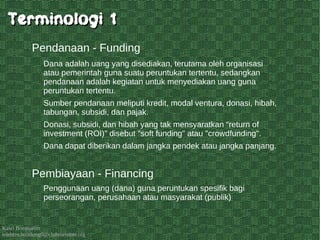 Kawi Boedisetio
telebiro.bandung0@clubmember.org
Dana adalah uang yang disediakan, terutama oleh organisasi
atau pemerintah guna suatu peruntukan tertentu, sedangkan
pendanaan adalah kegiatan untuk menyediakan uang guna
peruntukan tertentu.
Sumber pendanaan meliputi kredit, modal ventura, donasi, hibah,
tabungan, subsidi, dan pajak.
Donasi, subsidi, dan hibah yang tak mensyaratkan “return of
investment (ROI)” disebut "soft funding" atau "crowdfunding".
Dana dapat diberikan dalam jangka pendek atau jangka panjang.
Pendanaan - Funding
Penggunaan uang (dana) guna peruntukan spesifik bagi
perseorangan, perusahaan atau masyarakat (publik)
Pembiayaan - Financing
Terminologi 1Terminologi 1
 