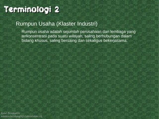 Kawi Boedisetio
telebiro.bandung0@clubmember.org
Rumpun usaha adalah sejumlah perusahaan dan lembaga yang
terkonsentrasi pada suatu wilayah, saling berhubungan dalam
bidang khusus, saling bersaing dan sekaligus bekerjasama.
Rumpun Usaha (Klaster Industri)
Terminologi 2Terminologi 2
 