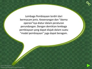 Kawi Boedisetio
telebiro.bandung0@clubmember.org
Lembaga Pembiayaan terdiri dari
bermacam jenis. Kewenangan dan “skema
operasi”nya diatur dalam peraturan
perundangan. Dengan demikian lembaga
pembiayaan yang dapat diajak dalam suatu
“model pembiayaan” juga dapat beragam.
 