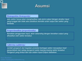 Kawi Boedisetio
telebiro.bandung0@clubmember.org
Asumsi
satu sektor hanya akan menghasilkan satu jenis output dengan struktur input
yang tunggal dan tidak ada substitusi otomatis antar output dari sektor yang
berbeda.
Kenaikan penggunaan input, akan sebanding dengan kenaikan output yang
dihasilkan oleh sektor tersebut.
Jumlah pengaruh dari kegiatan produksi berbagai sektor merupakan hasil
penjumlahan dari setiap pengaruh pada masing-masing sektor tersebut.
Pengaruh yang timbul dari luar sistem Input-Output diabaikan.
Homogenitas (homogenity)
Proporsionalitas (proportionality)
Aditivitas (additivity)
 