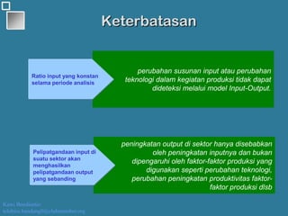 Kawi Boedisetio
telebiro.bandung0@clubmember.org
Keterbatasan
perubahan susunan input atau perubahan
teknologi dalam kegiatan produksi tidak dapat
dideteksi melalui model Input-Output.
Ratio input yang konstan
selama periode analisis
peningkatan output di sektor hanya disebabkan
oleh peningkatan inputnya dan bukan
dipengaruhi oleh faktor-faktor produksi yang
digunakan seperti perubahan teknologi,
perubahan peningkatan produktivitas faktor-
faktor produksi dlsb
Pelipatgandaan input di
suatu sektor akan
menghasilkan
pelipatgandaan output
yang sebanding
 