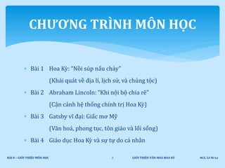  Bài 1 Hoa Kỳ: “Nồi súp nấu chảy”
(Khái quát về địa lí, lịch sử, và chủng tộc)
 Bài 2 Abraham Lincoln: “Khi nội bộ chia rẽ”
(Cận cảnh hệ thống chính trị Hoa Kỳ)
 Bài 3 Gatsby vĩ đại: Giấc mơ Mỹ
(Văn hoá, phong tục, tôn giáo và lối sống)
 Bài 4 Giáo dục Hoa Kỳ và sự tự do cá nhân
CHƯƠNG TRÌNH MÔN HỌC
GIỚI THIỆU VĂN HOÁ HOA KỲ NCS. Lê Ni LaBÀI 0 – GIỚI THIỆU MÔN HỌC 2
 