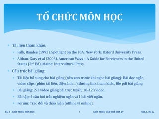  Tài liệu tham khảo:
 Falk, Randee (1993). Spotlight on the USA. New York: Oxford University Press.
 Althan, Gary et al (2003). American Ways – A Guide for Foreigners in the United
States (2nd Ed). Maine: Intercultural Press.
 Cấu trúc bài giảng:
 Tài liệu bổ sung cho bài giảng (nên xem trước khi nghe bài giảng): Bài đọc ngắn,
video clips (phim tài liệu, điện ảnh,…), đường link tham khảo, file pdf bài giảng.
 Bài giảng: 2-3 video giảng bài trực tuyến, 10-12’/video.
 Bài tập: 4 câu hỏi trắc nghiệm ngắn và 1 bài viết ngắn.
 Forum: Trao đổi và thảo luận (offline và online).
GIỚI THIỆU VĂN HOÁ HOA KỲ NCS. Lê Ni LaBÀI 0 – GIỚI THIỆU MÔN HỌC 3
TỔ CHỨC MÔN HỌC
 