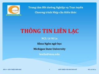 Trung tâm Bồi dưỡng Nghiệp vụ Trực tuyến
Chương trình Nhịp cầu Kiến thức
www.ecen.edu.vn
THÔNG TIN LIÊN LẠC
NCS. Lê Ni La
Khoa Ngôn ngữ học
Michigan State University
lenila@msu.edu
GIỚI THIỆU VĂN HOÁ HOA KỲ NCS. Lê Ni LaBÀI 0 – GIỚI THIỆU MÔN HỌC 4
 