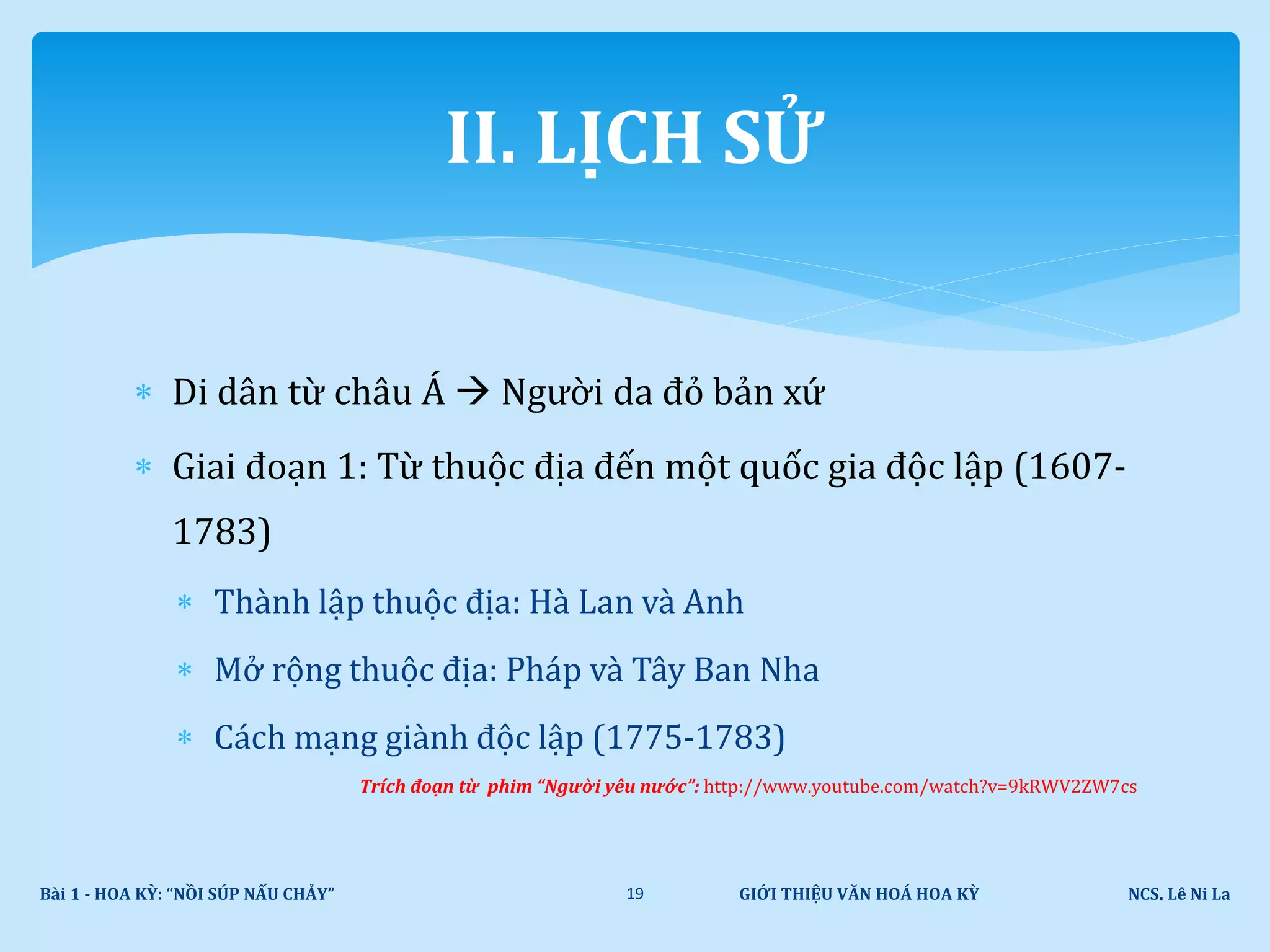  Di dân từ châu Á  Người da đỏ bản xứ
 Giai đoạn 1: Từ thuộc địa đến một quốc gia độc lập (1607-
1783)
 Thành lập thuộc địa: Hà Lan và Anh
 Mở rộng thuộc địa: Pháp và Tây Ban Nha
 Cách mạng giành độc lập (1775-1783)
Trích đoạn từ phim “Người yêu nước”: http://www.youtube.com/watch?v=9kRWV2ZW7cs
GIỚI THIỆU VĂN HOÁ HOA KỲ NCS. Lê Ni LaBài 1 - HOA KỲ: “NỒI SÚP NẤU CHẢY” 19
II. LỊCH SỬ
 