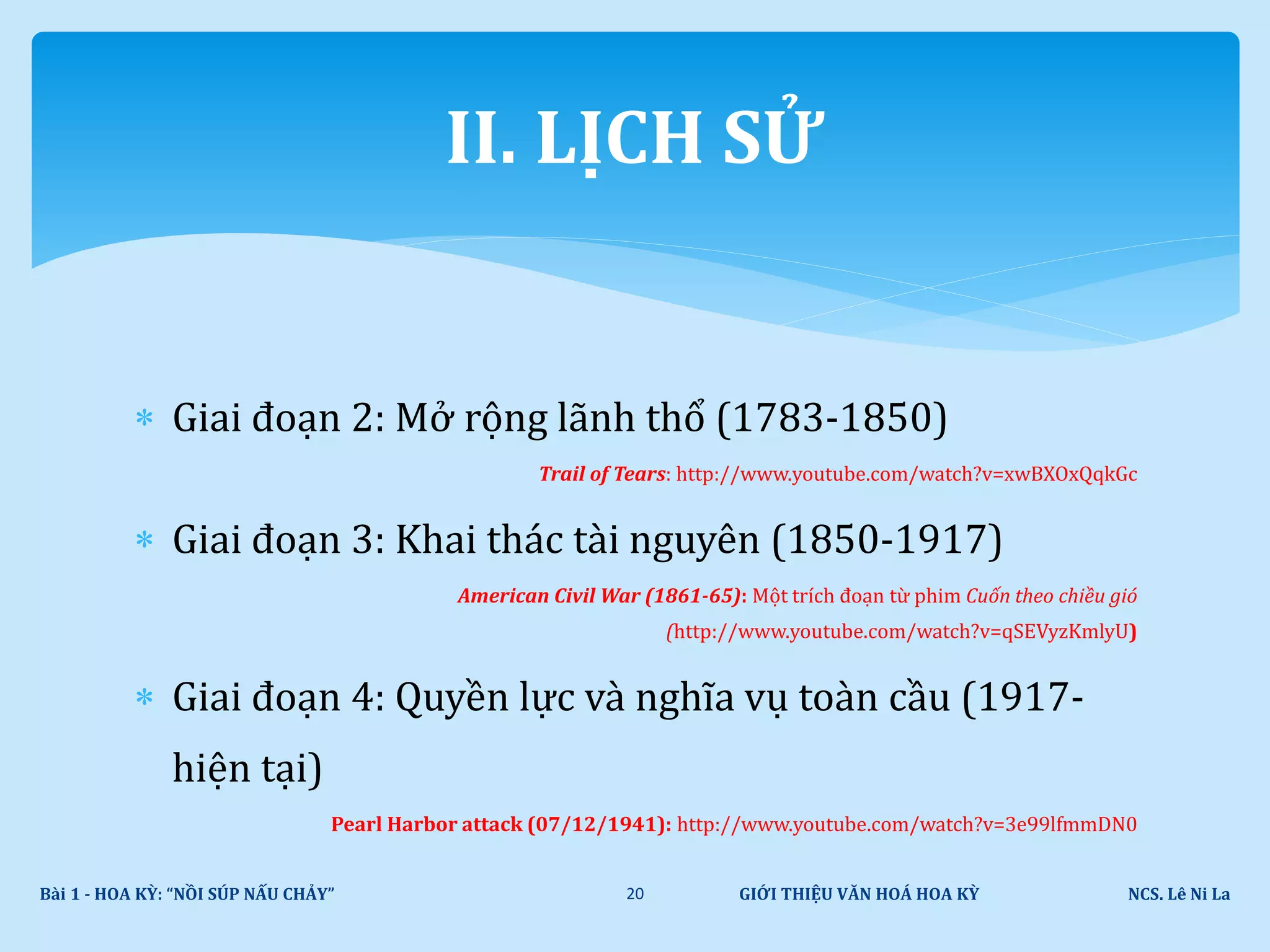  Giai đoạn 2: Mở rộng lãnh thổ (1783-1850)
Trail of Tears: http://www.youtube.com/watch?v=xwBXOxQqkGc
 Giai đoạn 3: Khai thác tài nguyên (1850-1917)
American Civil War (1861-65): Một trích đoạn từ phim Cuốn theo chiều gió
(http://www.youtube.com/watch?v=qSEVyzKmlyU)
 Giai đoạn 4: Quyền lực và nghĩa vụ toàn cầu (1917-
hiện tại)
Pearl Harbor attack (07/12/1941): http://www.youtube.com/watch?v=3e99lfmmDN0
GIỚI THIỆU VĂN HOÁ HOA KỲ NCS. Lê Ni LaBài 1 - HOA KỲ: “NỒI SÚP NẤU CHẢY” 20
II. LỊCH SỬ
 