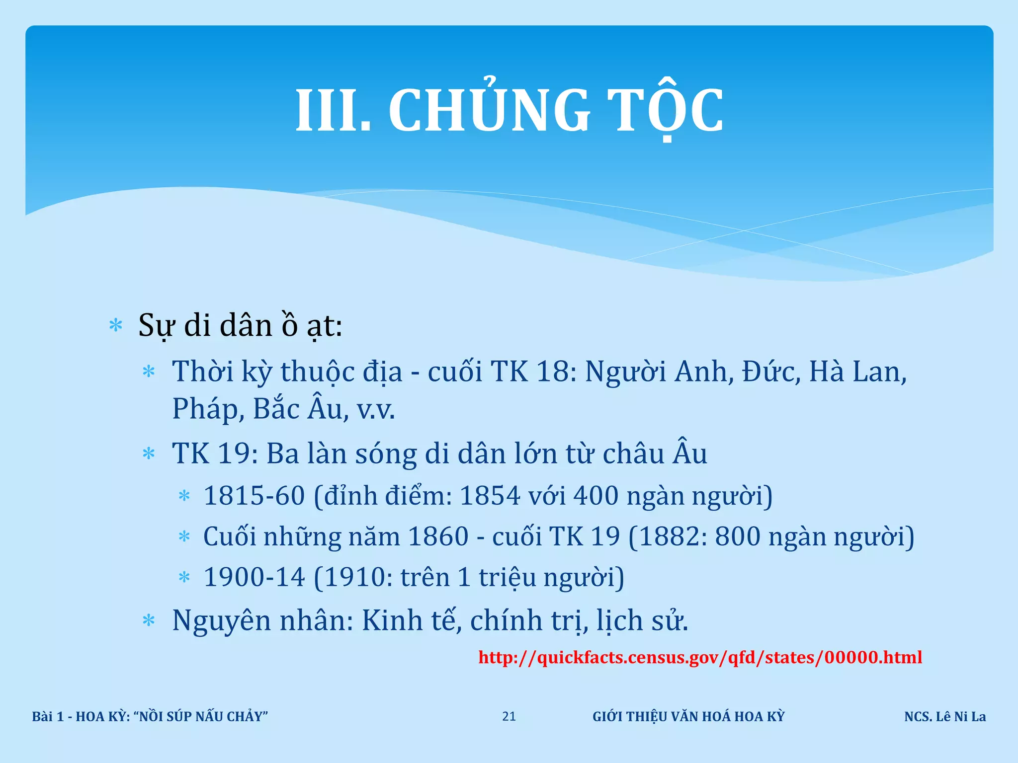  Sự di dân ồ ạt:
 Thời kỳ thuộc địa - cuối TK 18: Người Anh, Đức, Hà Lan,
Pháp, Bắc Âu, v.v.
 TK 19: Ba làn sóng di dân lớn từ châu Âu
 1815-60 (đỉnh điểm: 1854 với 400 ngàn người)
 Cuối những năm 1860 - cuối TK 19 (1882: 800 ngàn người)
 1900-14 (1910: trên 1 triệu người)
 Nguyên nhân: Kinh tế, chính trị, lịch sử.
http://quickfacts.census.gov/qfd/states/00000.html
GIỚI THIỆU VĂN HOÁ HOA KỲ NCS. Lê Ni LaBài 1 - HOA KỲ: “NỒI SÚP NẤU CHẢY” 21
III. CHỦNG TỘC
 