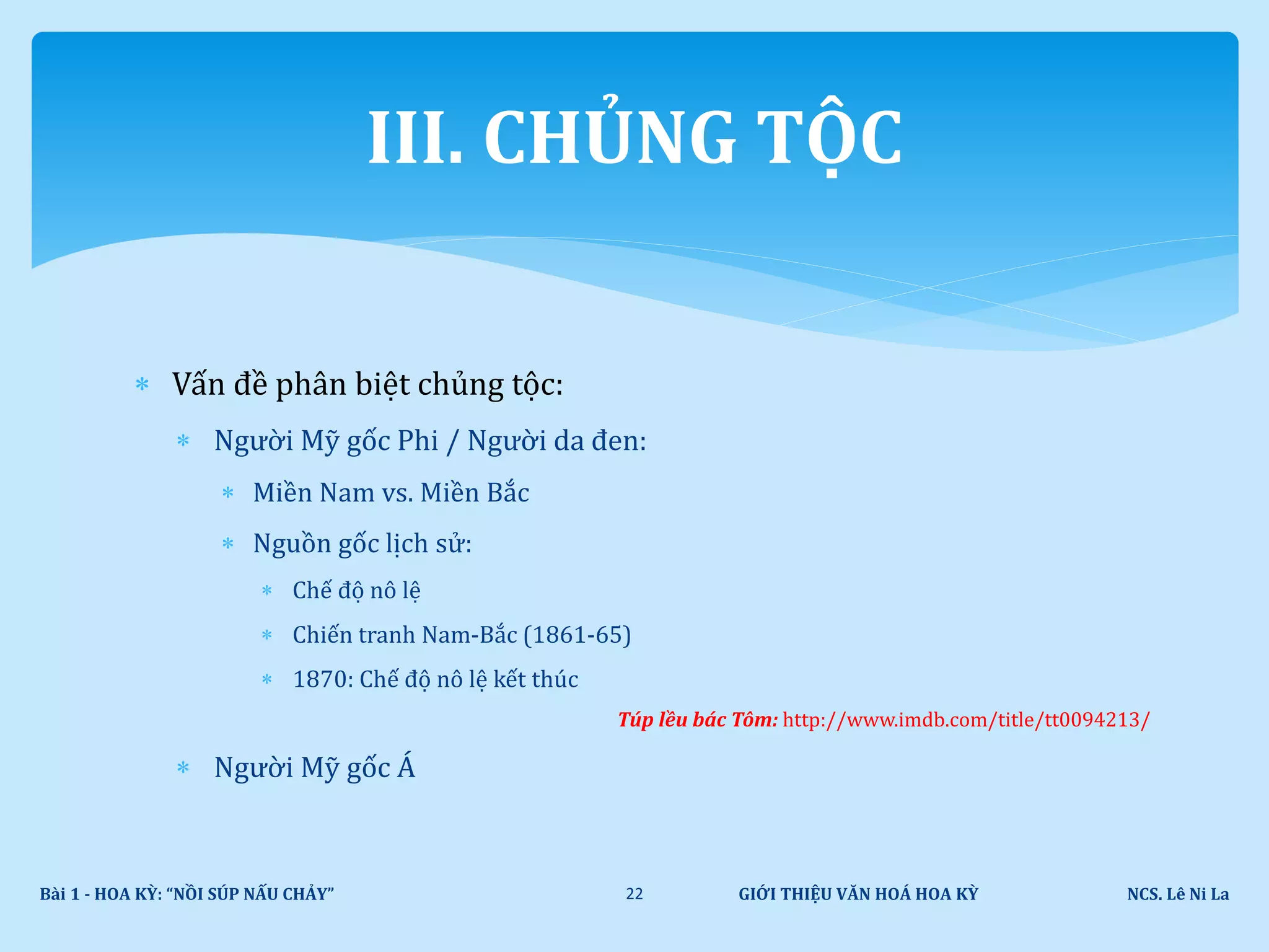  Vấn đề phân biệt chủng tộc:
 Người Mỹ gốc Phi / Người da đen:
 Miền Nam vs. Miền Bắc
 Nguồn gốc lịch sử:
 Chế độ nô lệ
 Chiến tranh Nam-Bắc (1861-65)
 1870: Chế độ nô lệ kết thúc
Túp lều bác Tôm: http://www.imdb.com/title/tt0094213/
 Người Mỹ gốc Á
GIỚI THIỆU VĂN HOÁ HOA KỲ NCS. Lê Ni LaBài 1 - HOA KỲ: “NỒI SÚP NẤU CHẢY” 22
III. CHỦNG TỘC
 