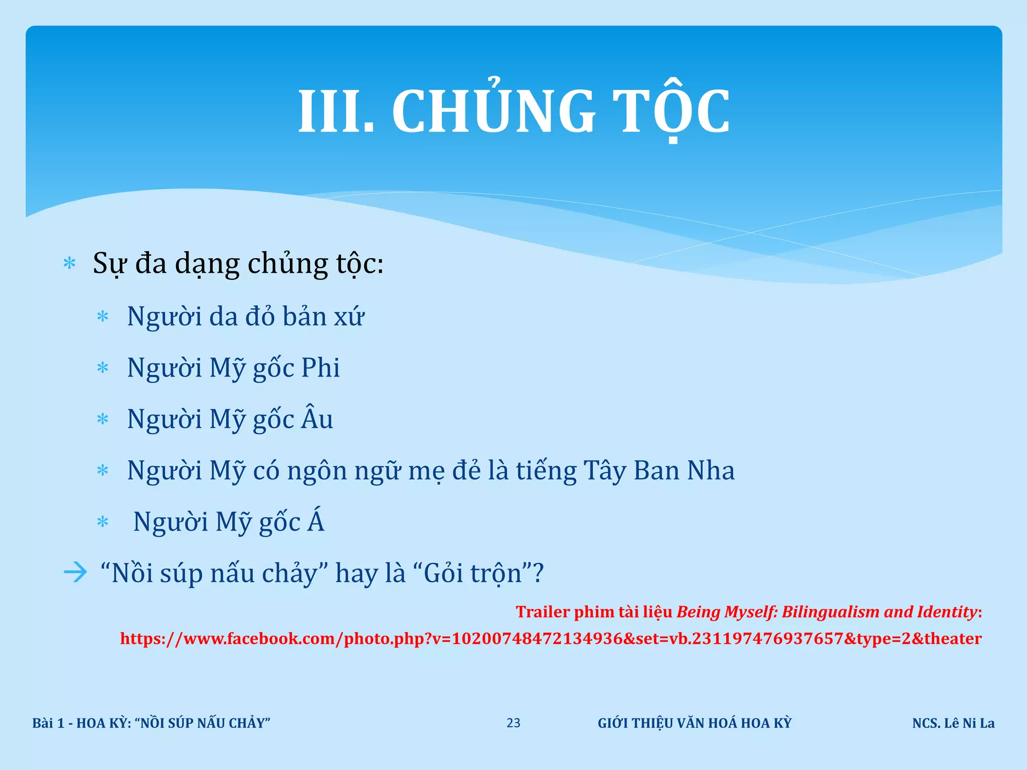  Sự đa dạng chủng tộc:
 Người da đỏ bản xứ
 Người Mỹ gốc Phi
 Người Mỹ gốc Âu
 Người Mỹ có ngôn ngữ mẹ đẻ là tiếng Tây Ban Nha
 Người Mỹ gốc Á
 “Nồi súp nấu chảy” hay là “Gỏi trộn”?
Trailer phim tài liệu Being Myself: Bilingualism and Identity:
https://www.facebook.com/photo.php?v=10200748472134936&set=vb.231197476937657&type=2&theater
GIỚI THIỆU VĂN HOÁ HOA KỲ NCS. Lê Ni LaBài 1 - HOA KỲ: “NỒI SÚP NẤU CHẢY” 23
III. CHỦNG TỘC
 