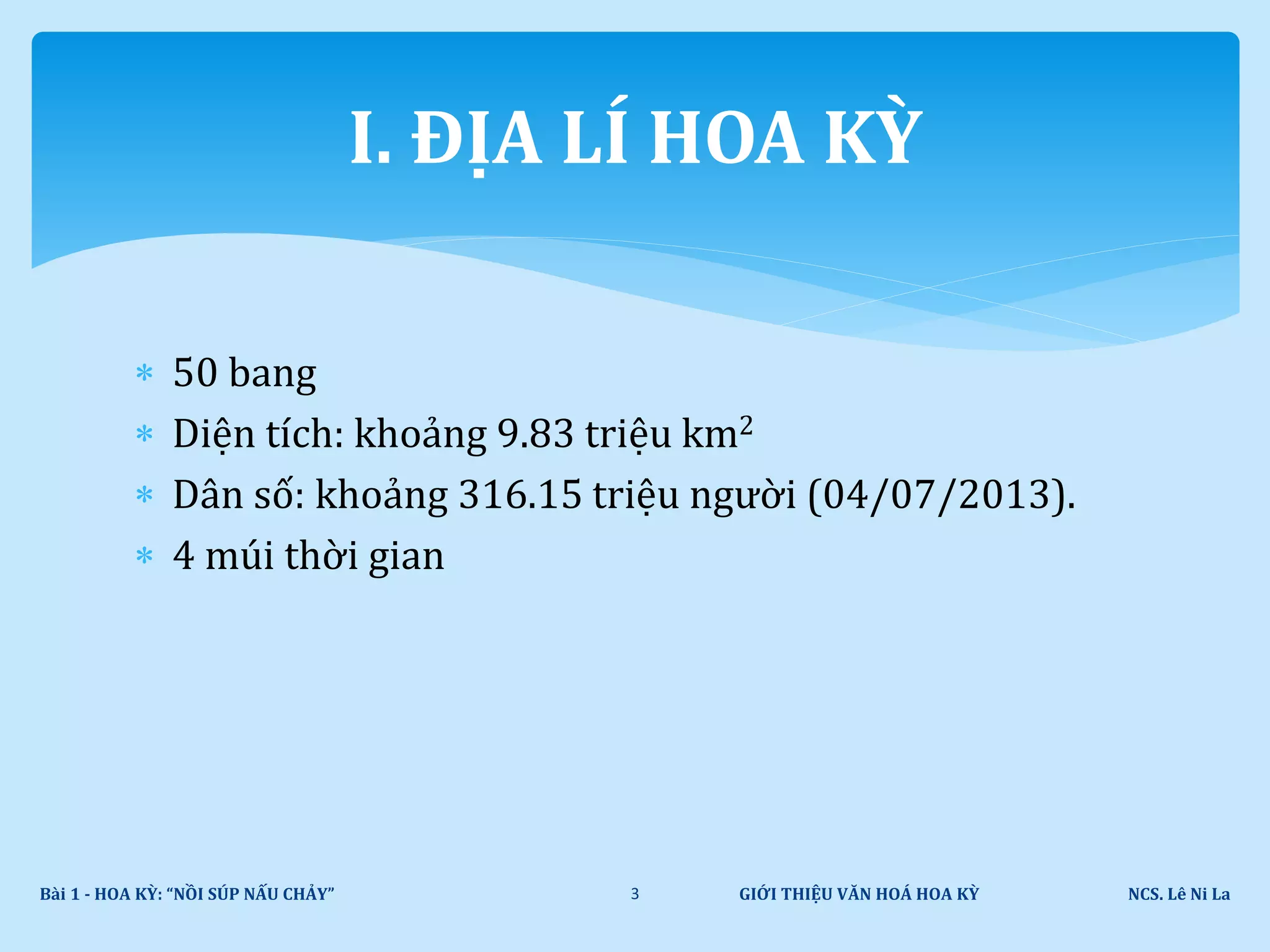  50 bang
 Diện tích: khoảng 9.83 triệu km2
 Dân số: khoảng 316.15 triệu người (04/07/2013).
 4 múi thời gian
GIỚI THIỆU VĂN HOÁ HOA KỲ NCS. Lê Ni LaBài 1 - HOA KỲ: “NỒI SÚP NẤU CHẢY” 3
I. ĐỊA LÍ HOA KỲ
 