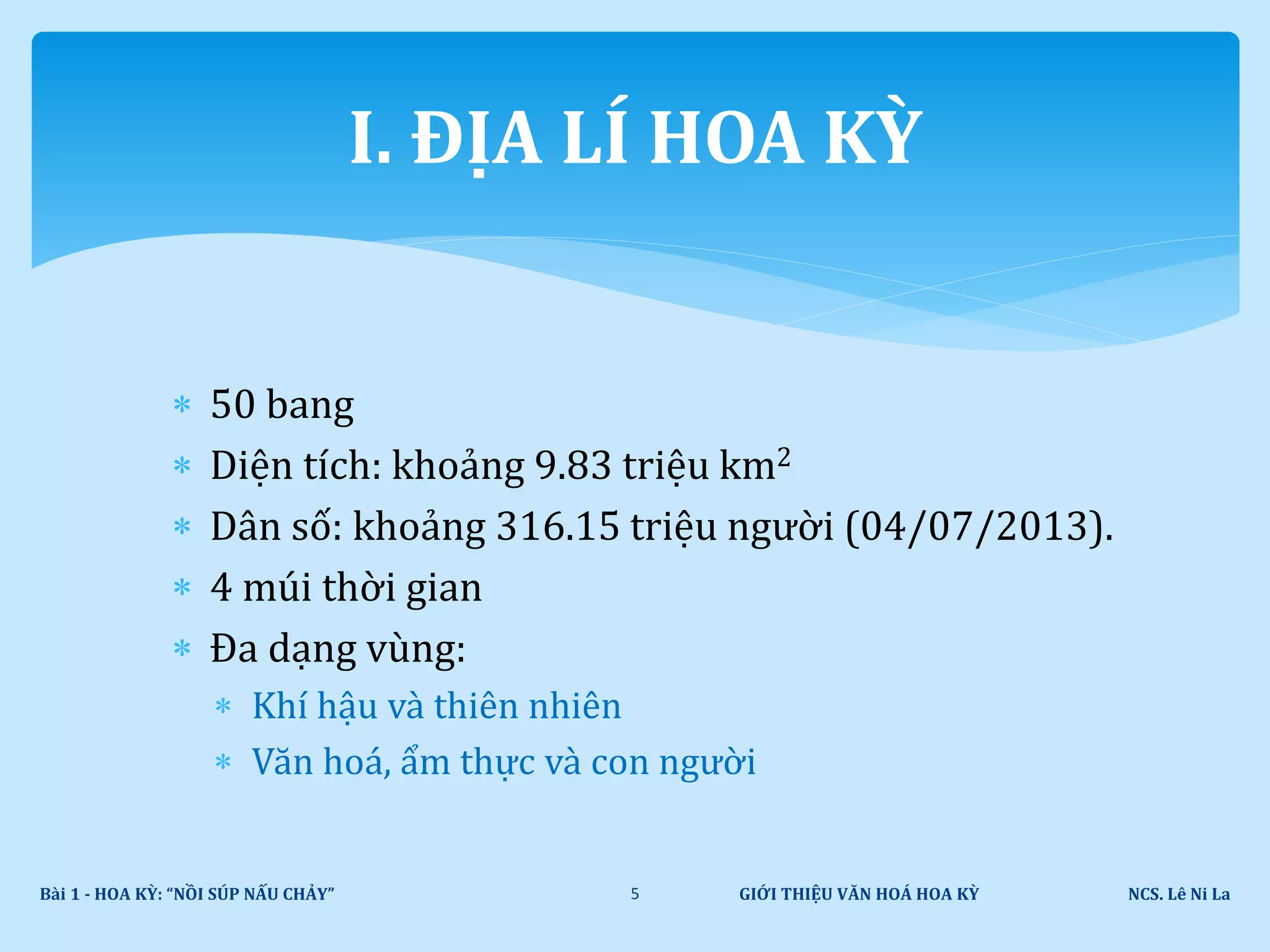  50 bang
 Diện tích: khoảng 9.83 triệu km2
 Dân số: khoảng 316.15 triệu người (04/07/2013).
 4 múi thời gian
 Đa dạng vùng:
 Khí hậu và thiên nhiên
 Văn hoá, ẩm thực và con người
GIỚI THIỆU VĂN HOÁ HOA KỲ NCS. Lê Ni LaBài 1 - HOA KỲ: “NỒI SÚP NẤU CHẢY” 5
I. ĐỊA LÍ HOA KỲ
 