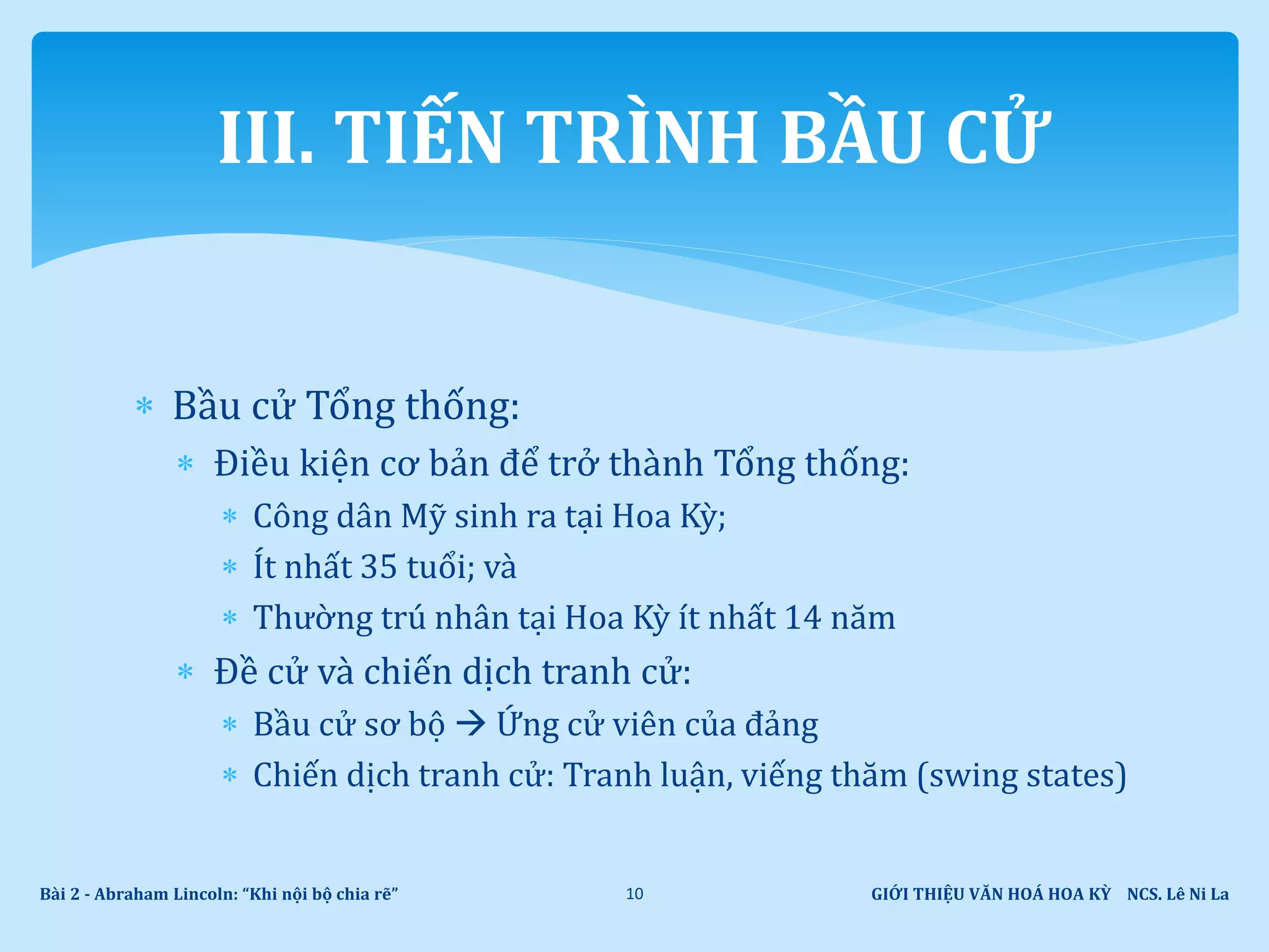  Bầu cử Tổng thống:
 Điều kiện cơ bản để trở thành Tổng thống:
 Công dân Mỹ sinh ra tại Hoa Kỳ;
 Ít nhất 35 tuổi; và
 Thường trú nhân tại Hoa Kỳ ít nhất 14 năm
 Đề cử và chiến dịch tranh cử:
 Bầu cử sơ bộ  Ứng cử viên của đảng
 Chiến dịch tranh cử: Tranh luận, viếng thăm (swing states)
GIỚI THIỆU VĂN HOÁ HOA KỲ NCS. Lê Ni LaBài 2 - Abraham Lincoln: “Khi nội bộ chia rẽ” 10
III. TIẾN TRÌNH BẦU CỬ
 