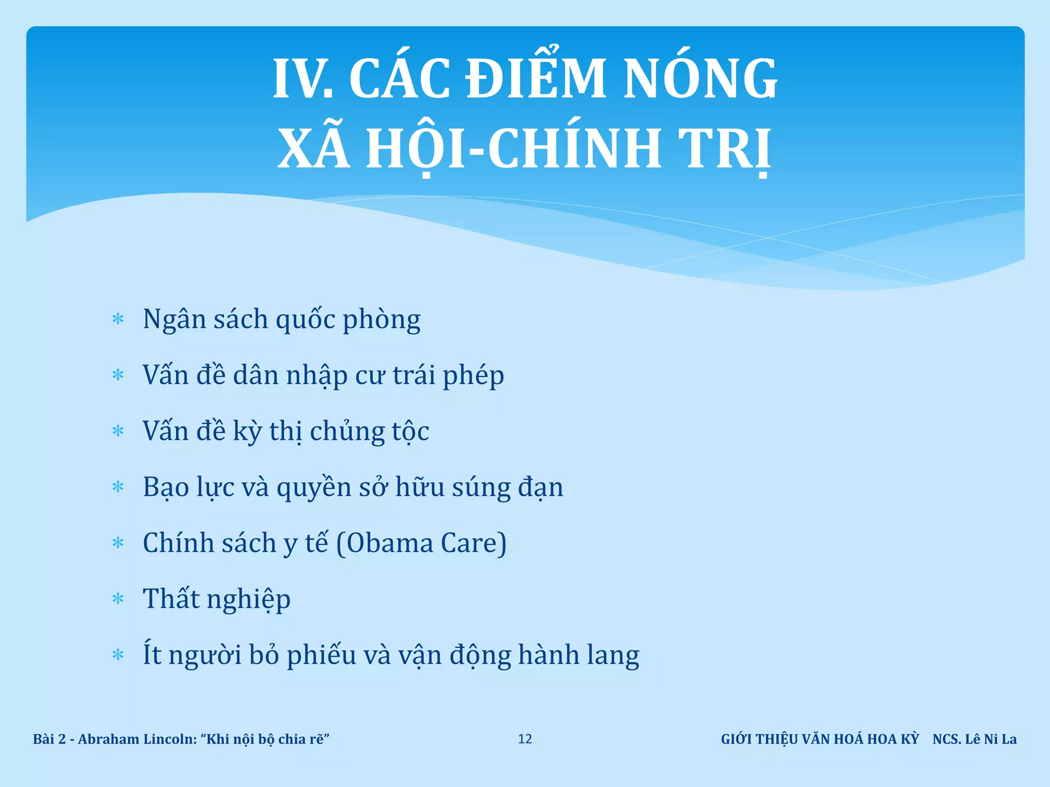  Ngân sách quốc phòng
 Vấn đề dân nhập cư trái phép
 Vấn đề kỳ thị chủng tộc
 Bạo lực và quyền sở hữu súng đạn
 Chính sách y tế (Obama Care)
 Thất nghiệp
 Ít người bỏ phiếu và vận động hành lang
GIỚI THIỆU VĂN HOÁ HOA KỲ NCS. Lê Ni LaBài 2 - Abraham Lincoln: “Khi nội bộ chia rẽ” 12
IV. CÁC ĐIỂM NÓNG
XÃ HỘI-CHÍNH TRỊ
 