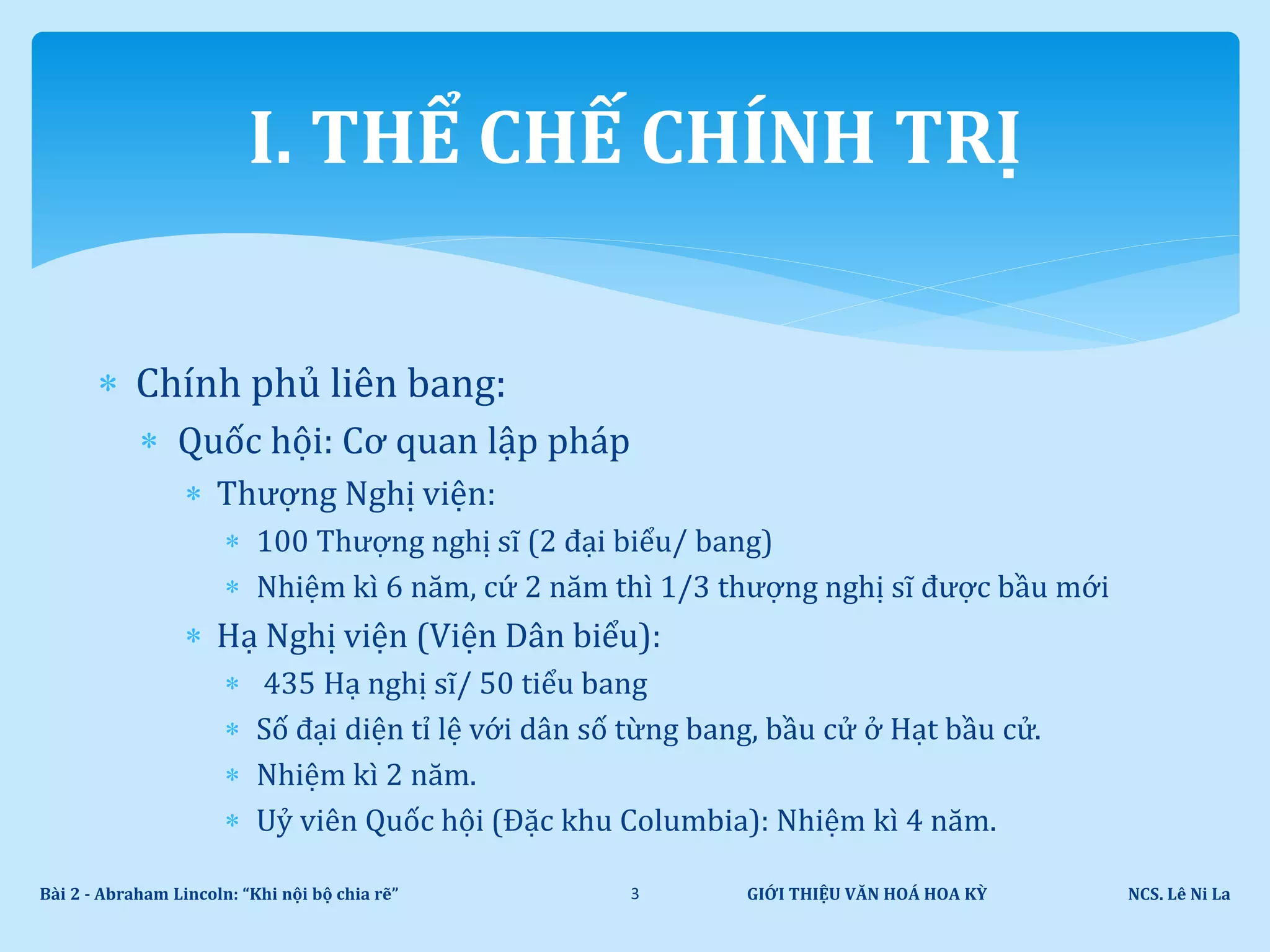  Chính phủ liên bang:
 Quốc hội: Cơ quan lập pháp
 Thượng Nghị viện:
 100 Thượng nghị sĩ (2 đại biểu/ bang)
 Nhiệm kì 6 năm, cứ 2 năm thì 1/3 thượng nghị sĩ được bầu mới
 Hạ Nghị viện (Viện Dân biểu):
 435 Hạ nghị sĩ/ 50 tiểu bang
 Số đại diện tỉ lệ với dân số từng bang, bầu cử ở Hạt bầu cử.
 Nhiệm kì 2 năm.
 Uỷ viên Quốc hội (Đặc khu Columbia): Nhiệm kì 4 năm.
GIỚI THIỆU VĂN HOÁ HOA KỲ NCS. Lê Ni LaBài 2 - Abraham Lincoln: “Khi nội bộ chia rẽ” 3
I. THỂ CHẾ CHÍNH TRỊ
 