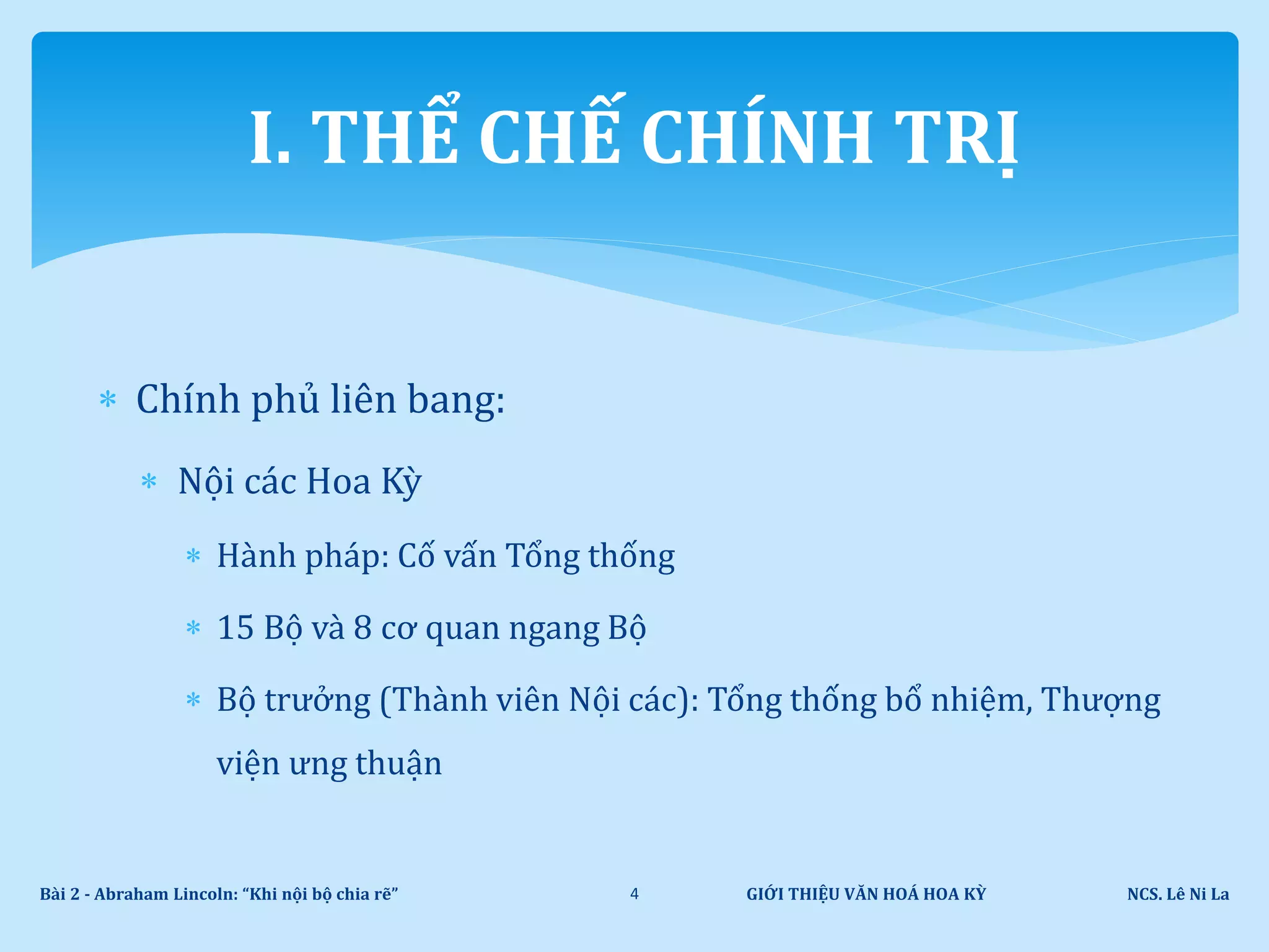  Chính phủ liên bang:
 Nội các Hoa Kỳ
 Hành pháp: Cố vấn Tổng thống
 15 Bộ và 8 cơ quan ngang Bộ
 Bộ trưởng (Thành viên Nội các): Tổng thống bổ nhiệm, Thượng
viện ưng thuận
GIỚI THIỆU VĂN HOÁ HOA KỲ NCS. Lê Ni LaBài 2 - Abraham Lincoln: “Khi nội bộ chia rẽ” 4
I. THỂ CHẾ CHÍNH TRỊ
 