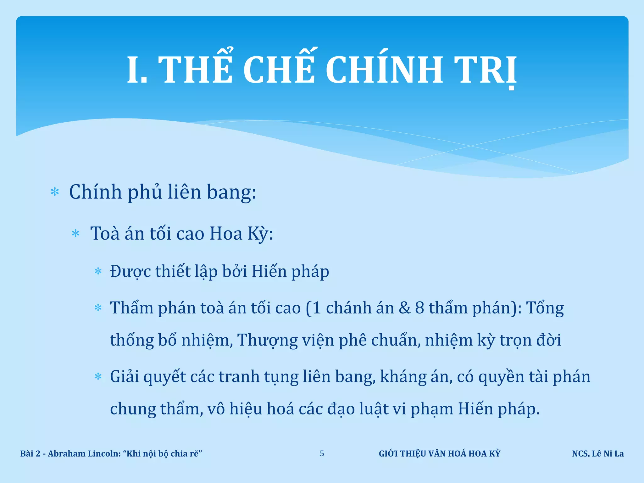  Chính phủ liên bang:
 Toà án tối cao Hoa Kỳ:
 Được thiết lập bởi Hiến pháp
 Thẩm phán toà án tối cao (1 chánh án & 8 thẩm phán): Tổng
thống bổ nhiệm, Thượng viện phê chuẩn, nhiệm kỳ trọn đời
 Giải quyết các tranh tụng liên bang, kháng án, có quyền tài phán
chung thẩm, vô hiệu hoá các đạo luật vi phạm Hiến pháp.
GIỚI THIỆU VĂN HOÁ HOA KỲ NCS. Lê Ni LaBài 2 - Abraham Lincoln: “Khi nội bộ chia rẽ” 5
I. THỂ CHẾ CHÍNH TRỊ
 