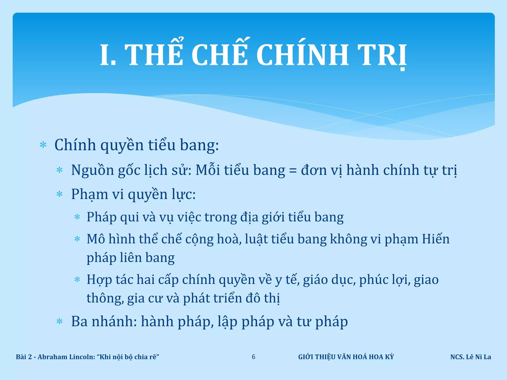  Chính quyền tiểu bang:
 Nguồn gốc lịch sử: Mỗi tiểu bang = đơn vị hành chính tự trị
 Phạm vi quyền lực:
 Pháp qui và vụ việc trong địa giới tiểu bang
 Mô hình thể chế cộng hoà, luật tiểu bang không vi phạm Hiến
pháp liên bang
 Hợp tác hai cấp chính quyền về y tế, giáo dục, phúc lợi, giao
thông, gia cư và phát triển đô thị
 Ba nhánh: hành pháp, lập pháp và tư pháp
GIỚI THIỆU VĂN HOÁ HOA KỲ NCS. Lê Ni LaBài 2 - Abraham Lincoln: “Khi nội bộ chia rẽ” 6
I. THỂ CHẾ CHÍNH TRỊ
 
