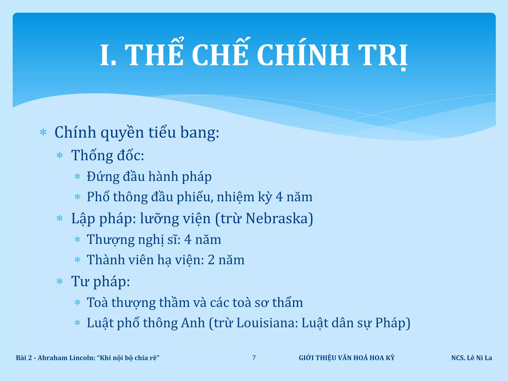  Chính quyền tiểu bang:
 Thống đốc:
 Đứng đầu hành pháp
 Phổ thông đầu phiếu, nhiệm kỳ 4 năm
 Lập pháp: lưỡng viện (trừ Nebraska)
 Thượng nghị sĩ: 4 năm
 Thành viên hạ viện: 2 năm
 Tư pháp:
 Toà thượng thầm và các toà sơ thẩm
 Luật phổ thông Anh (trừ Louisiana: Luật dân sự Pháp)
GIỚI THIỆU VĂN HOÁ HOA KỲ NCS. Lê Ni LaBài 2 - Abraham Lincoln: “Khi nội bộ chia rẽ” 7
I. THỂ CHẾ CHÍNH TRỊ
 