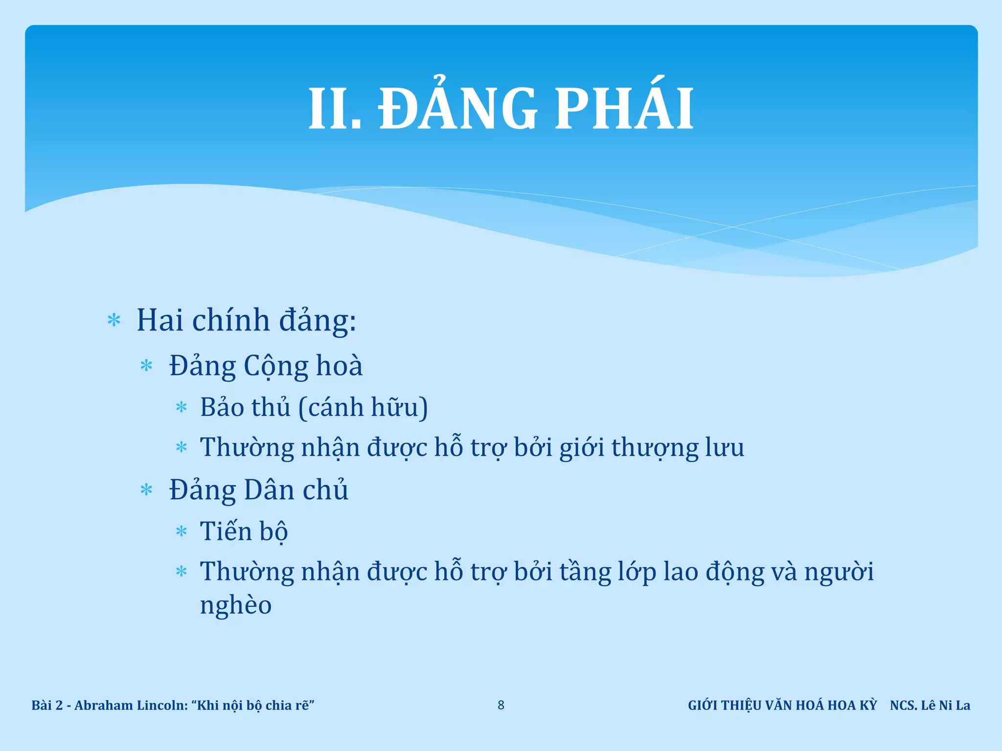  Hai chính đảng:
 Đảng Cộng hoà
 Bảo thủ (cánh hữu)
 Thường nhận được hỗ trợ bởi giới thượng lưu
 Đảng Dân chủ
 Tiến bộ
 Thường nhận được hỗ trợ bởi tầng lớp lao động và người
nghèo
GIỚI THIỆU VĂN HOÁ HOA KỲ NCS. Lê Ni LaBài 2 - Abraham Lincoln: “Khi nội bộ chia rẽ” 8
II. ĐẢNG PHÁI
 