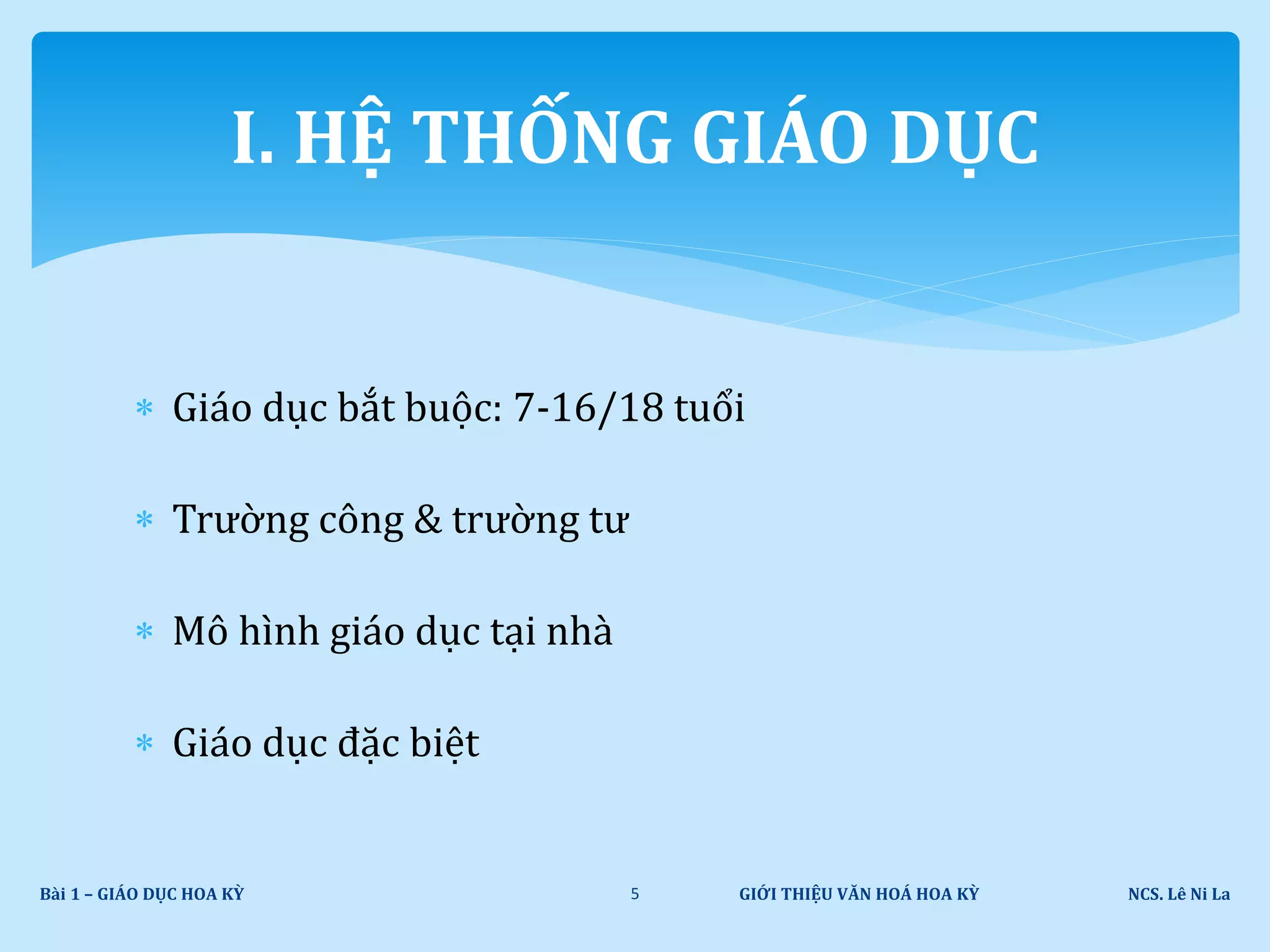  Giáo dục bắt buộc: 7-16/18 tuổi
 Trường công & trường tư
 Mô hình giáo dục tại nhà
 Giáo dục đặc biệt
GIỚI THIỆU VĂN HOÁ HOA KỲ NCS. Lê Ni LaBài 1 – GIÁO DỤC HOA KỲ 5
I. HỆ THỐNG GIÁO DỤC
 
