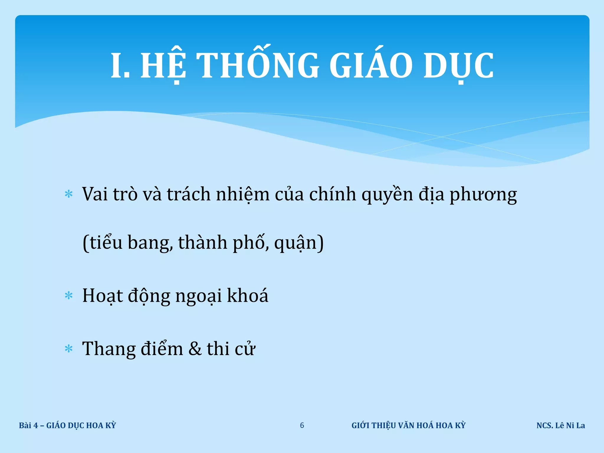  Vai trò và trách nhiệm của chính quyền địa phương
(tiểu bang, thành phố, quận)
 Hoạt động ngoại khoá
 Thang điểm & thi cử
GIỚI THIỆU VĂN HOÁ HOA KỲ NCS. Lê Ni LaBài 4 – GIÁO DỤC HOA KỲ 6
I. HỆ THỐNG GIÁO DỤC
 