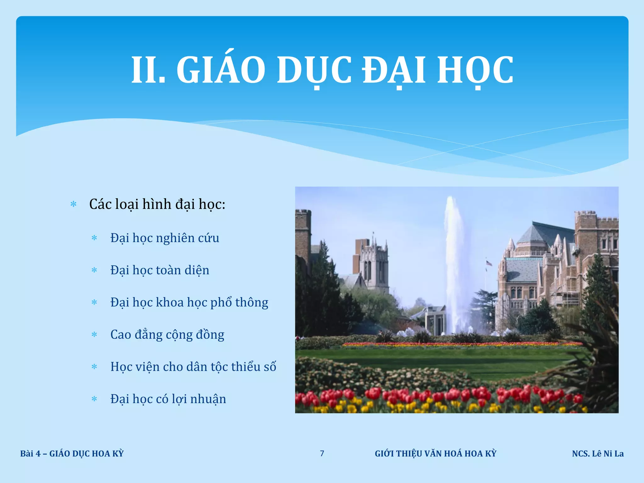  Các loại hình đại học:
 Đại học nghiên cứu
 Đại học toàn diện
 Đại học khoa học phổ thông
 Cao đẳng cộng đồng
 Học viện cho dân tộc thiểu số
 Đại học có lợi nhuận
GIỚI THIỆU VĂN HOÁ HOA KỲ NCS. Lê Ni LaBài 4 – GIÁO DỤC HOA KỲ 7
II. GIÁO DỤC ĐẠI HỌC
 