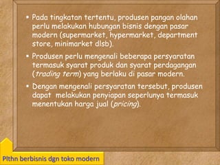 Kawi Boedisetio
telebiro.bandung0@clubmember.org
Plthn berbisnis dgn toko modern
 Pada tingkatan tertentu, produsen pangan olahan
perlu melakukan hubungan bisnis dengan pasar
modern (supermarket, hypermarket, department
store, minimarket dlsb).
 Produsen perlu mengenali beberapa persyaratan
termasuk syarat produk dan syarat perdagangan
(trading term) yang berlaku di pasar modern.
 Dengan mengenali persyaratan tersebut, produsen
dapat melakukan penyiapan seperlunya termasuk
menentukan harga jual (pricing).
 