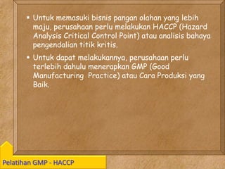 Kawi Boedisetio
telebiro.bandung0@clubmember.org
Pelatihan GMP - HACCP
 Untuk memasuki bisnis pangan olahan yang lebih
maju, perusahaan perlu melakukan HACCP (Hazard
Analysis Critical Control Point) atau analisis bahaya
pengendalian titik kritis.
 Untuk dapat melakukannya, perusahaan perlu
terlebih dahulu menerapkan GMP (Good
Manufacturing Practice) atau Cara Produksi yang
Baik.
 