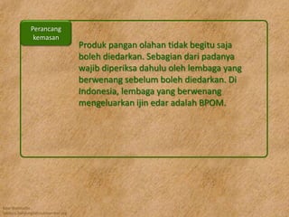 Kawi Boedisetio
telebiro.bandung0@clubmember.org
Produk pangan olahan tidak begitu saja
boleh diedarkan. Sebagian dari padanya
wajib diperiksa dahulu oleh lembaga yang
berwenang sebelum boleh diedarkan. Di
Indonesia, lembaga yang berwenang
mengeluarkan ijin edar adalah BPOM.
Perancang
kemasan
 