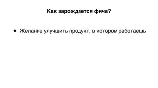 Как зарождается фича?
• Желание улучшить продукт, в котором работаешь 
 