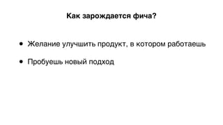 Как зарождается фича?
• Желание улучшить продукт, в котором работаешь 
• Пробуешь новый подход 
 