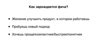 Как зарождается фича?
• Желание улучшить продукт, в котором работаешь 
• Пробуешь новый подход 
• Хочешь проще/компактнее/быстрее/понятнее 
 