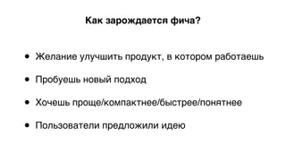 Как зарождается фича?
• Желание улучшить продукт, в котором работаешь 
• Пробуешь новый подход 
• Хочешь проще/компактнее/быстрее/понятнее 
• Пользователи предложили идею
 