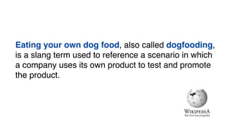 Eating your own dog food, also called dogfooding,
is a slang term used to reference a scenario in which
a company uses its own product to test and promote
the product.
 