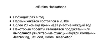 JetBrains Hackathons
• Проходит раз в год
• Первый хакатон состоялся в 2013м
• Более 20 команд принимает участие каждый год
• Некоторые проекты становятся продуктами или  
выполняют утилитарные функции внутри компании: 
JetParking, JetFood, Room Reservation…
 