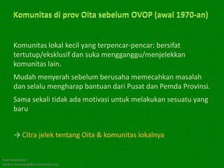 Komunitas lokal kecil yang terpencar-pencar: bersifat
      tertutup/eksklusif dan suka mengganggu/menjelekkan
      komunitas lain.
      Mudah menyerah sebelum berusaha memecahkan masalah
      dan selalu mengharap bantuan dari Pusat dan Pemda Provinsi.
      Sama sekali tidak ada motivasi untuk melakukan sesuatu yang
      baru


      → Citra jelek tentang Oita & komunitas lokalnya


Kawi Boedisetio
telebiro.bandung0@clubmember.org
 