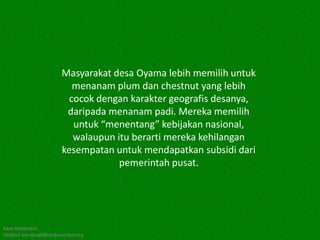 Masyarakat desa Oyama lebih memilih untuk
                          menanam plum dan chestnut yang lebih
                         cocok dengan karakter geografis desanya,
                        daripada menanam padi. Mereka memilih
                          untuk “menentang” kebijakan nasional,
                          walaupun itu berarti mereka kehilangan
                       kesempatan untuk mendapatkan subsidi dari
                                    pemerintah pusat.




Kawi Boedisetio
telebiro.bandung0@clubmember.org
 