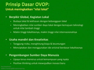 • Berpikir Global, Kegiatan Lokal
               Budaya lokal & kekhasan dengan kebanggaan lokal
               Meningkatkan nilai sumber daya lokal dengan kemajuan teknologi
                untuk nilai tambah tinggi
               Makin tinggi lokalitasnya, makin tinggi nilai internasionalnya

      • Usaha mandiri dan Kreativitas
               Tanggung risiko, menghitung biaya & keuntungan
               Menciptakan dan menggunakan ide orisinal berdasar lokalitasnya

      • Pengembangan Sumber Daya Manusia
               Upaya terus-menerus untuk kemampuan yang nyata
               Positive thinking untuk mewujudkan inovasi baru
Kawi Boedisetio
telebiro.bandung0@clubmember.org
 