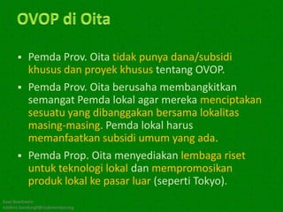  Pemda Prov. Oita tidak punya dana/subsidi
        khusus dan proyek khusus tentang OVOP.
       Pemda Prov. Oita berusaha membangkitkan
        semangat Pemda lokal agar mereka menciptakan
        sesuatu yang dibanggakan bersama lokalitas
        masing-masing. Pemda lokal harus
        memanfaatkan subsidi umum yang ada.
       Pemda Prop. Oita menyediakan lembaga riset
        untuk teknologi lokal dan mempromosikan
        produk lokal ke pasar luar (seperti Tokyo).
Kawi Boedisetio
telebiro.bandung0@clubmember.org
 