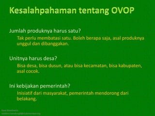 Jumlah produknya harus satu?
            Tak perlu membatasi satu. Boleh berapa saja, asal produknya
            unggul dan dibanggakan.

      Unitnya harus desa?
            Bisa desa, bisa dusun, atau bisa kecamatan, bisa kabupaten,
            asal cocok.

      Ini kebijakan pemerintah?
            Inisiatif dari masyarakat, pemerintah mendorong dari
            belakang.

Kawi Boedisetio
telebiro.bandung0@clubmember.org
 
