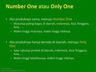 • Jika produknya sama, menuju Number One
               Mutunya paling bagus di daerah, Indonesia, Asia Tenggara,
                Asia, . . .
               Makin tinggi mutunya, makin tinggi nilainya.


      • Jika produknya hanya berada di daerah, menuju Only
        One
               Satu-satunya produk di daerah, Indonesia, Asia Tenggara,
                Asia, . . .
               Makin tinggi lokalitasnya, makin tinggi nilainya.


Kawi Boedisetio
telebiro.bandung0@clubmember.org
 